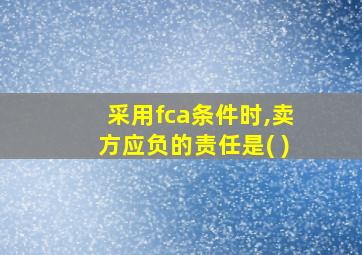 采用fca条件时,卖方应负的责任是( )